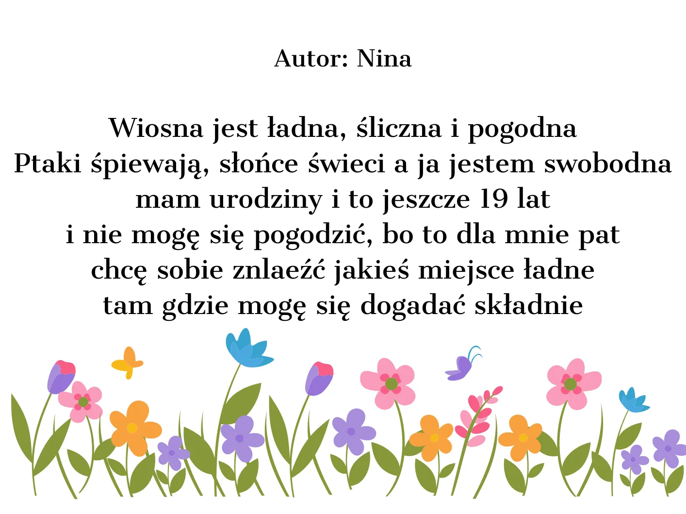 Wiosna jest ładna, śliczna i pogodna Ptaki śpiewają, słońce świeci a ja jestem swobodna mam urodziny i to jeszcze 19 lat i nie mogę się pogodzić, bo to dla mnie pat chcę sobie znaleźć jakieś miejsce ładne tam gdzie mogę się dogadać składnie