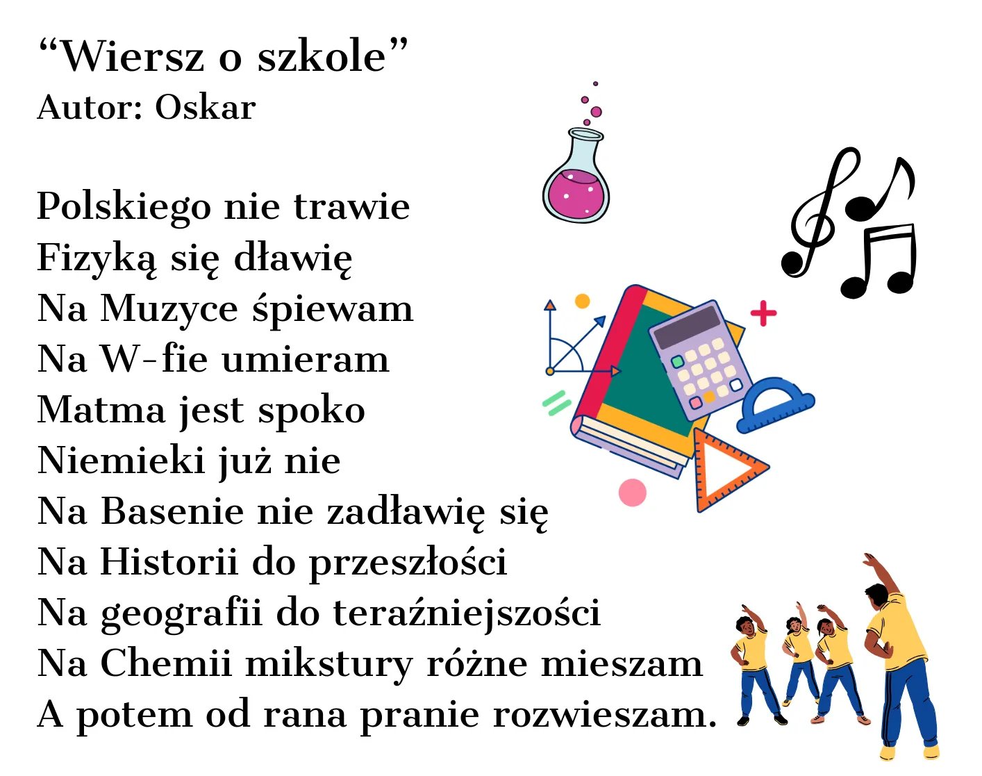 Polskiego nie trawie Fizyką się dławię Na Muzyce śpiewam Na Wuefie umieram Matma jest spoko Niemiecki już nie Na Basenie nie zadławię się Na Historii do przeszłości Na geografii do teraźniejszości Na Chemii mikstury różne mieszam A potem od rana pranie rozwieszam.