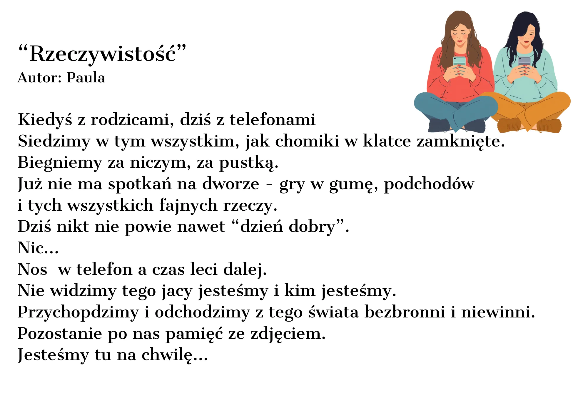 Kiedyś z rodzicami, dziś z telefonami Siedzimy w tym wszystkim, jak chomiki w klatce zamknięte. Biegniemy za niczym, za pustką. Już nie ma spotkań na dworze - gry w gumę, podchodów i tych wszystkich fajnych rzeczy. Dziś nikt nie powie nawet “dzień dobry”. Nic... Nos w telefon a czas leci dalej. Nie widzimy tego jacy jesteśmy i kim jesteśmy. Przychodzimy i odchodzimy z tego świata bezbronni i niewinni. Pozostanie po nas pamięć ze zdjęciem. Jesteśmy tu na chwilę...