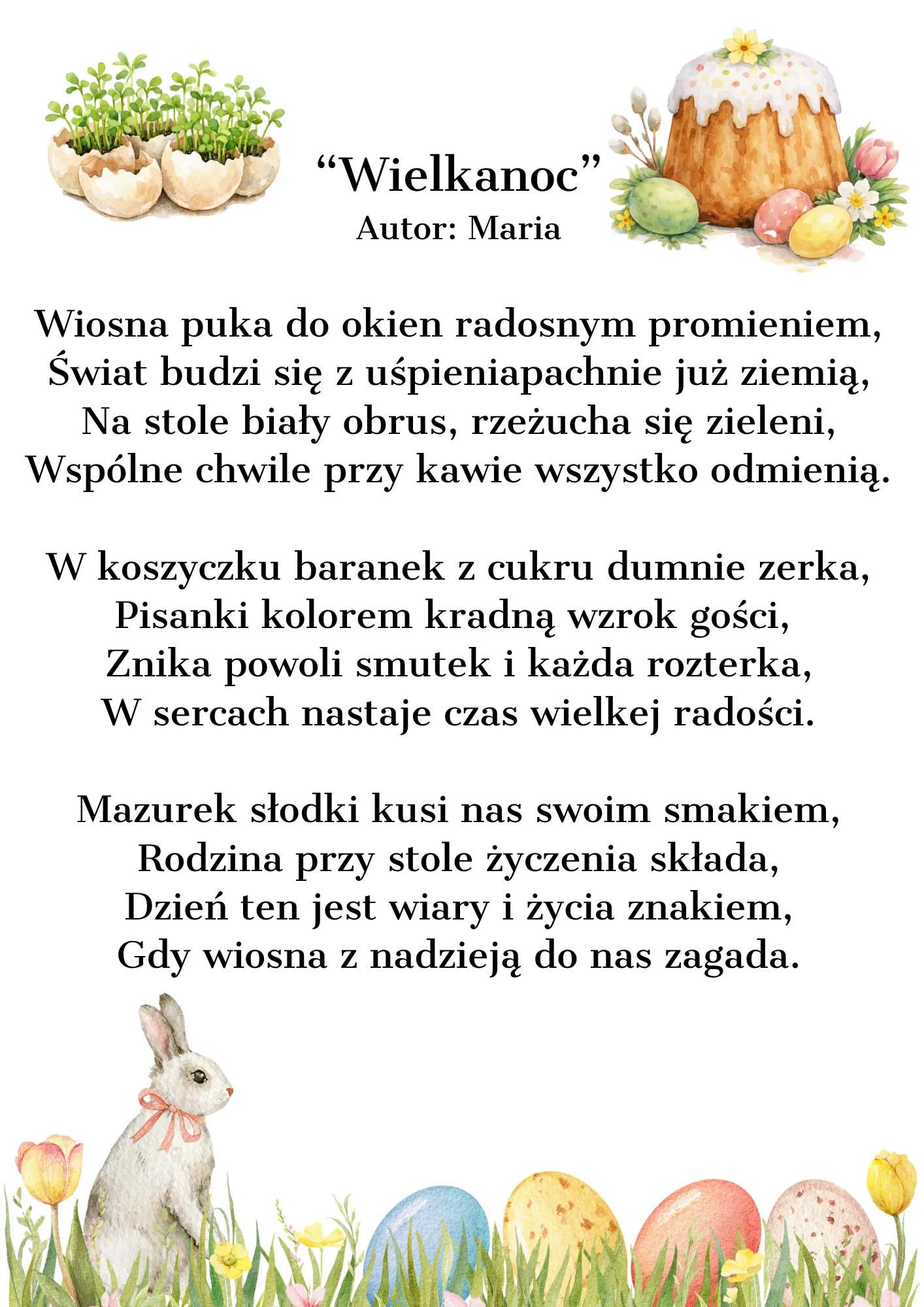 Wiosna puka do okien radosnym promieniem, Świat budzi się z uśpienia, pachnie już ziemią, Na stole biały obrus, rzeżucha się zieleni, Wspólne chwile przy kawie wszystko odmienią.  W koszyczku baranek z cukru dumnie zerka, Pisanki kolorem kradną wzrok gości,  Znika powoli smutek i każda rozterka, W sercach nastaje czas wielkiej radości.  Mazurek słodki kusi nas swoim smakiem, Rodzina przy stole życzenia składa, Dzień ten jest wiary i życia znakiem, Gdy wiosna z nadzieją do nas zagada.