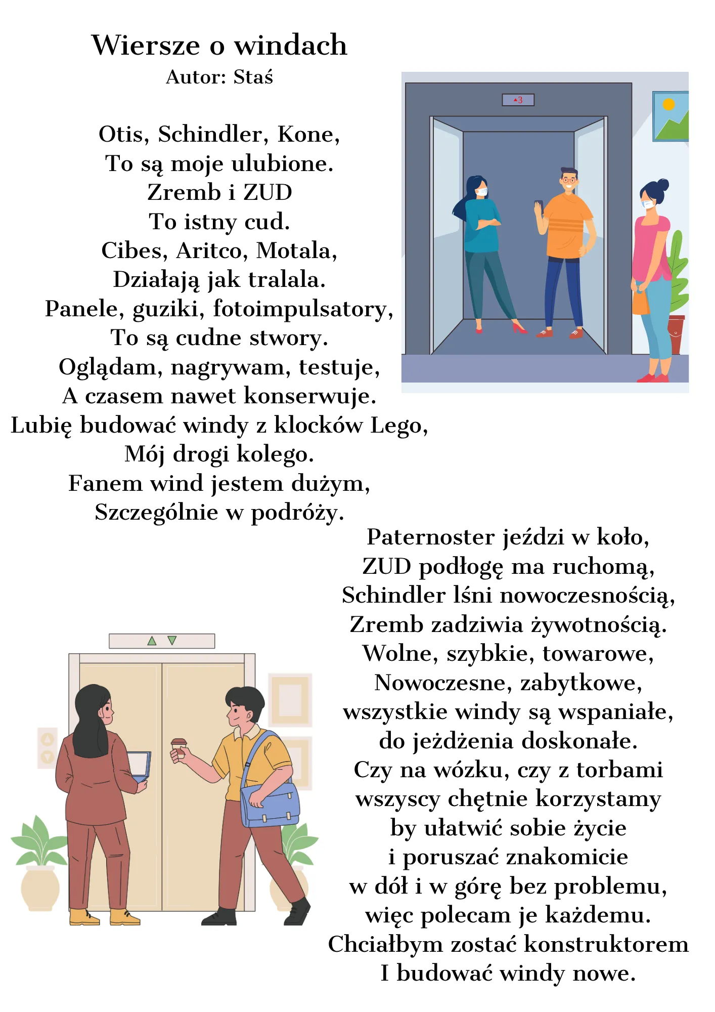 Otis, Schindler, Kone, To są moje ulubione. Zremb i ZUD To istny cud. Cibes, Aritco, Motala, Działają jak tralala. Panele, guziki, fotoimpulsatory, To są cudne stwory. Oglądam, nagrywam, testuje, A czasem nawet konserwuje. Lubię budować windy z klocków Lego, Mój drogi kolego. Fanem wind jestem dużym, Szczególnie w podróży.  Paternoster jeździ w koło, ZUD podłogę ma ruchomą, Schindler lśni nowoczesnością, Zremb zadziwia żywotnością. Wolne, szybkie, towarowe, Nowoczesne, zabytkowe, wszystkie windy są wspaniał
